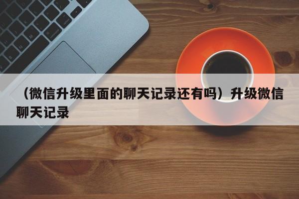 （微信升级里面的聊天记录还有吗）升级微信聊天记录