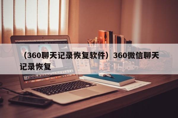 （360聊天记录恢复软件）360微信聊天记录恢复