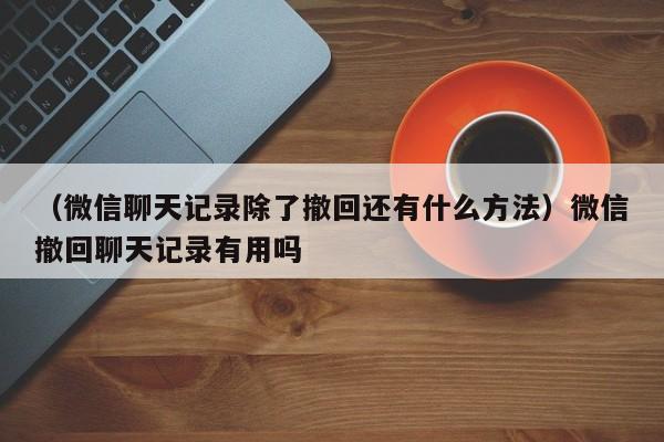 （微信聊天记录除了撤回还有什么方法）微信撤回聊天记录有用吗