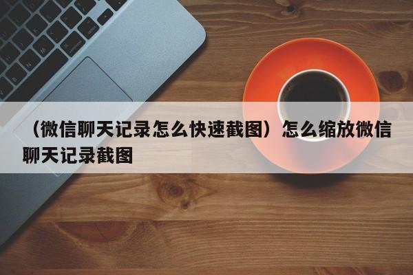 （微信聊天记录怎么快速截图）怎么缩放微信聊天记录截图