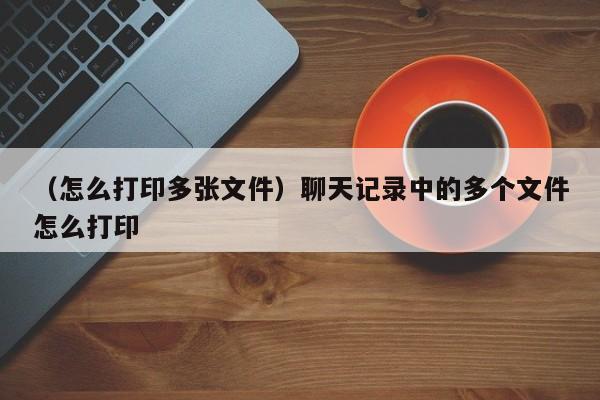 （怎么打印多张文件）聊天记录中的多个文件怎么打印