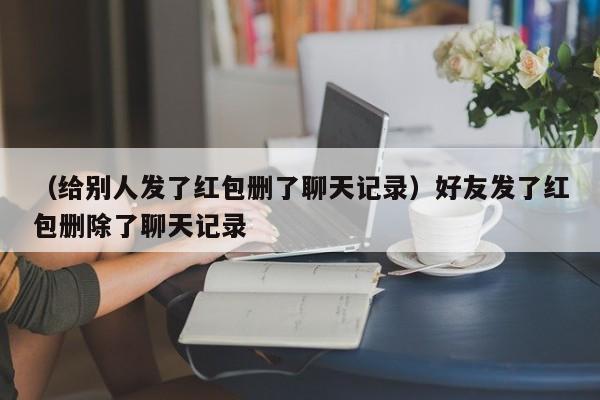 （给别人发了红包删了聊天记录）好友发了红包删除了聊天记录