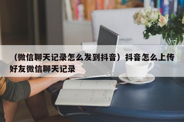 （微信聊天记录怎么发到抖音）抖音怎么上传好友微信聊天记录