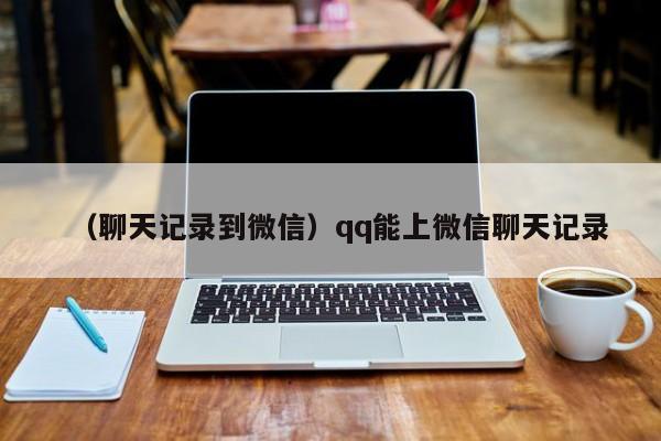 （聊天记录到微信）qq能上微信聊天记录