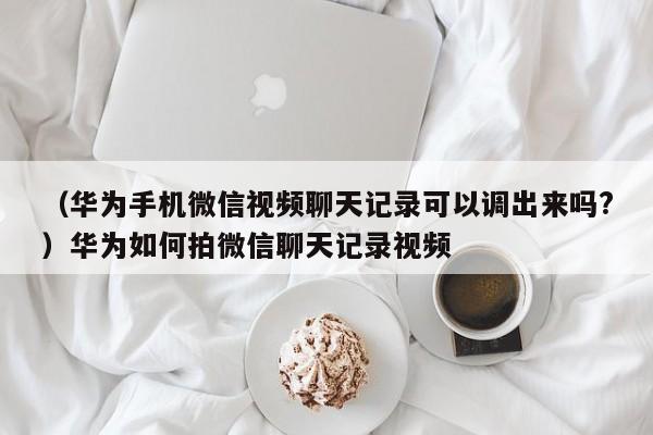 （华为手机微信视频聊天记录可以调出来吗?）华为如何拍微信聊天记录视频