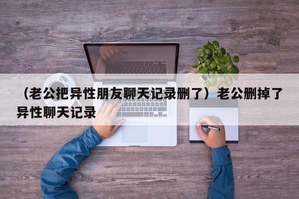 （老公把异性朋友聊天记录删了）老公删掉了异性聊天记录