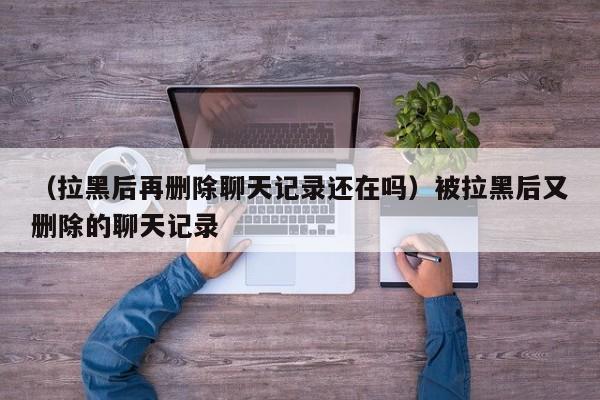 （拉黑后再删除聊天记录还在吗）被拉黑后又删除的聊天记录