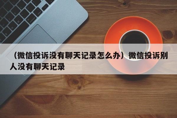 （微信投诉没有聊天记录怎么办）微信投诉别人没有聊天记录