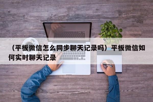 （平板微信怎么同步聊天记录吗）平板微信如何实时聊天记录