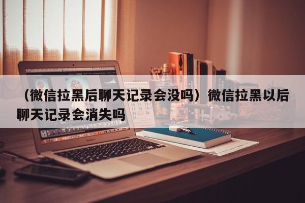 （微信拉黑后聊天记录会没吗）微信拉黑以后聊天记录会消失吗