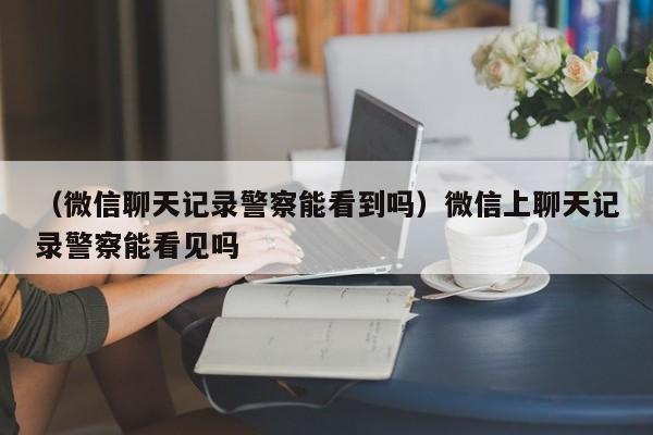 （微信聊天记录警察能看到吗）微信上聊天记录警察能看见吗