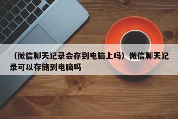 （微信聊天记录会存到电脑上吗）微信聊天记录可以存储到电脑吗