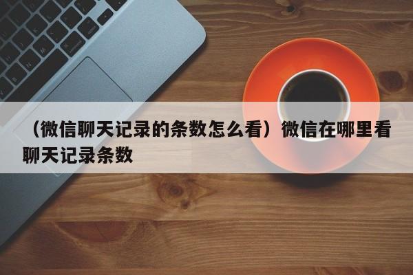 （微信聊天记录的条数怎么看）微信在哪里看聊天记录条数