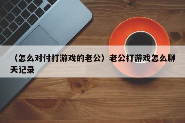 （怎么对付打游戏的老公）老公打游戏怎么聊天记录