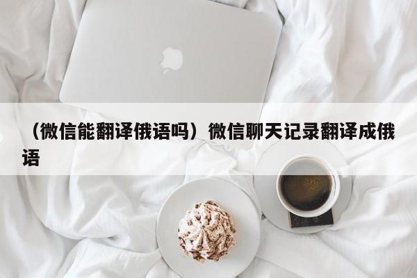 （微信能翻译俄语吗）微信聊天记录翻译成俄语