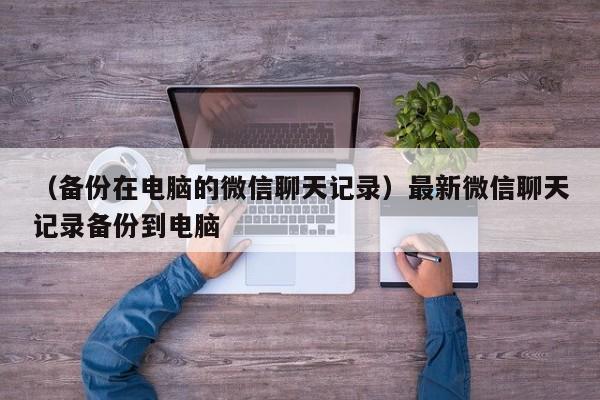 （备份在电脑的微信聊天记录）最新微信聊天记录备份到电脑