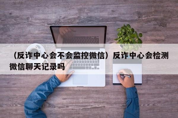 （反诈中心会不会监控微信）反诈中心会检测微信聊天记录吗