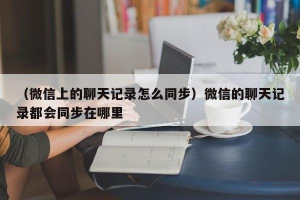 （微信上的聊天记录怎么同步）微信的聊天记录都会同步在哪里