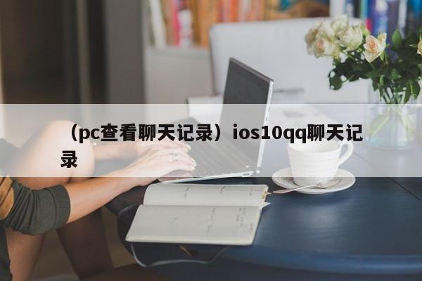 （pc查看聊天记录）ios10qq聊天记录