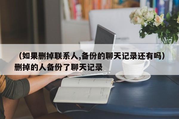 （如果删掉联系人,备份的聊天记录还有吗）删掉的人备份了聊天记录