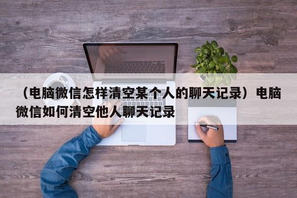 （电脑微信怎样清空某个人的聊天记录）电脑微信如何清空他人聊天记录