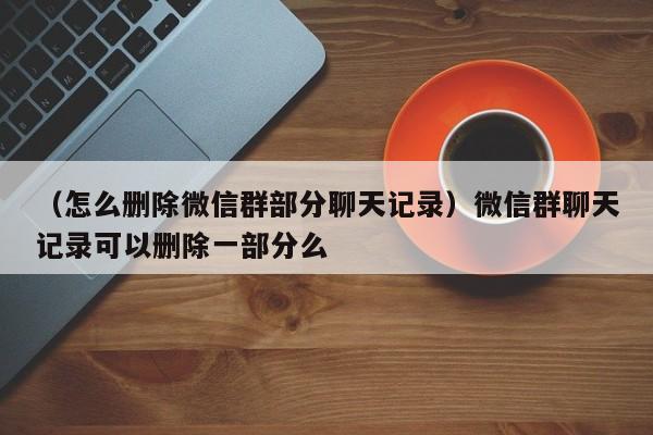 （怎么删除微信群部分聊天记录）微信群聊天记录可以删除一部分么