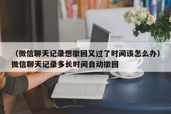 （微信聊天记录想撤回又过了时间该怎么办）微信聊天记录多长时间自动撤回