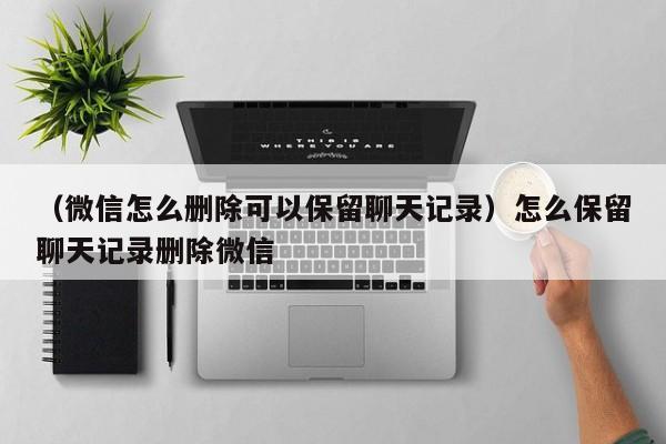 （微信怎么删除可以保留聊天记录）怎么保留聊天记录删除微信