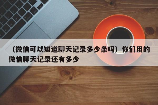 （微信可以知道聊天记录多少条吗）你们用的微信聊天记录还有多少