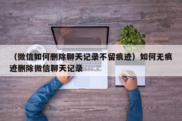 （微信如何删除聊天记录不留痕迹）如何无痕迹删除微信聊天记录