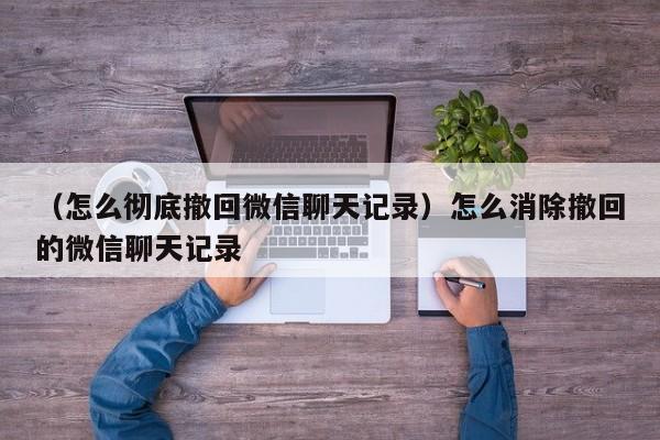 （怎么彻底撤回微信聊天记录）怎么消除撤回的微信聊天记录