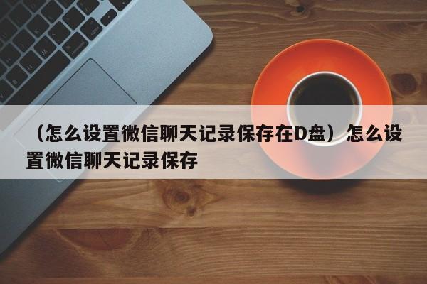 （怎么设置微信聊天记录保存在D盘）怎么设置微信聊天记录保存