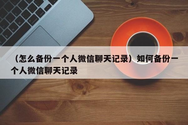 （怎么备份一个人微信聊天记录）如何备份一个人微信聊天记录