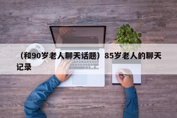 （和90岁老人聊天话题）85岁老人的聊天记录