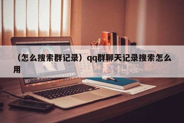 （怎么搜索群记录）qq群聊天记录搜索怎么用