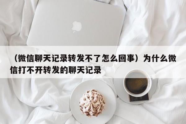 （微信聊天记录转发不了怎么回事）为什么微信打不开转发的聊天记录