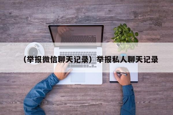 （举报微信聊天记录）举报私人聊天记录