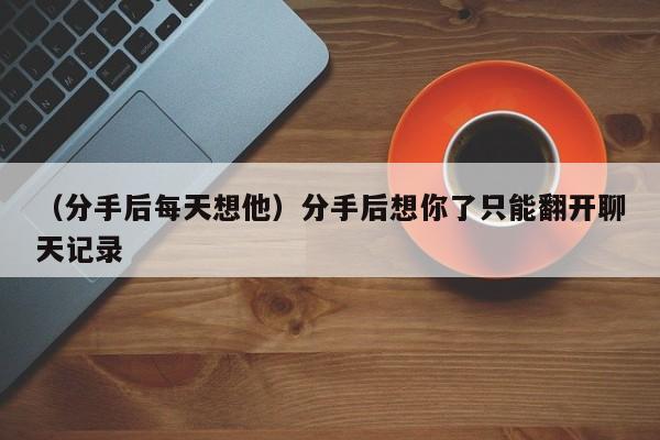 （分手后每天想他）分手后想你了只能翻开聊天记录