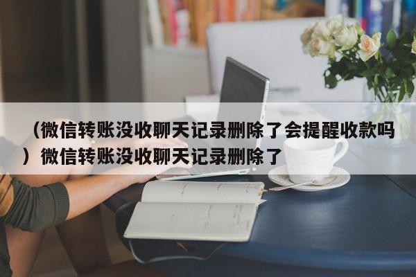 （微信转账没收聊天记录删除了会提醒收款吗）微信转账没收聊天记录删除了