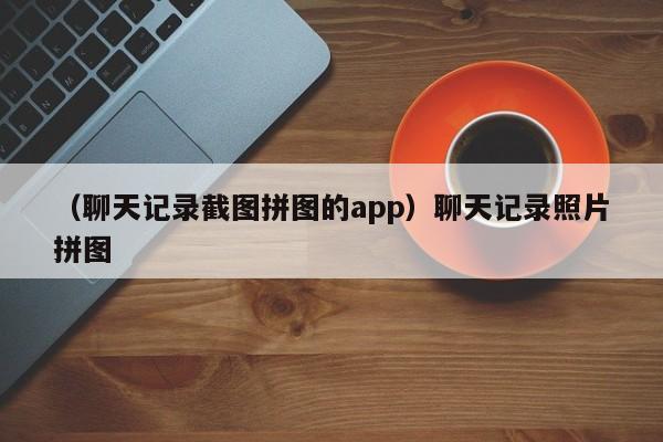 （聊天记录截图拼图的app）聊天记录照片拼图