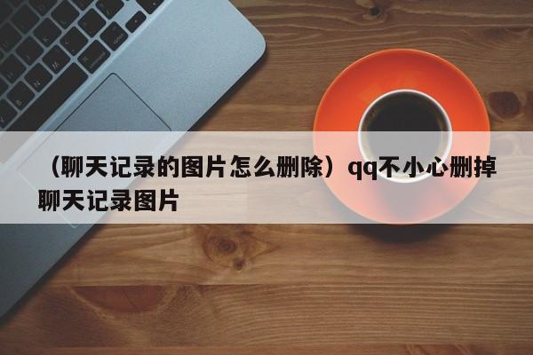 （聊天记录的图片怎么删除）qq不小心删掉聊天记录图片