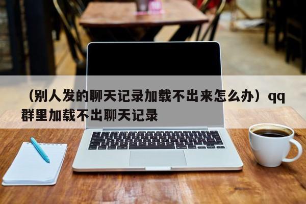 （别人发的聊天记录加载不出来怎么办）qq群里加载不出聊天记录