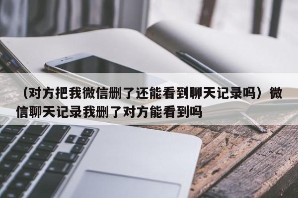 （对方把我微信删了还能看到聊天记录吗）微信聊天记录我删了对方能看到吗