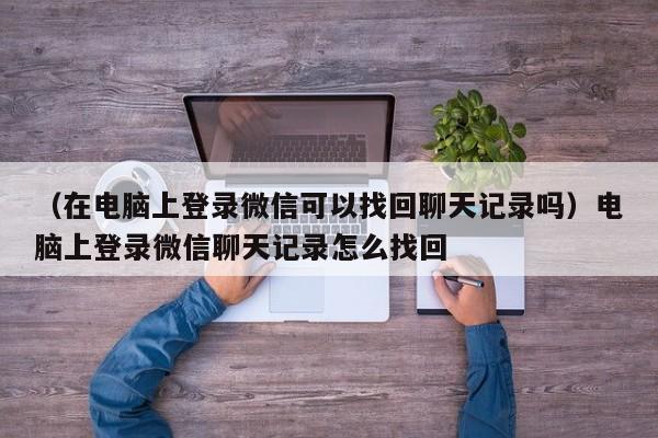 （在电脑上登录微信可以找回聊天记录吗）电脑上登录微信聊天记录怎么找回