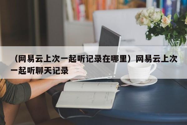 （网易云上次一起听记录在哪里）网易云上次一起听聊天记录