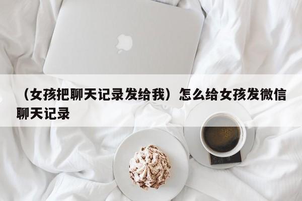 （女孩把聊天记录发给我）怎么给女孩发微信聊天记录