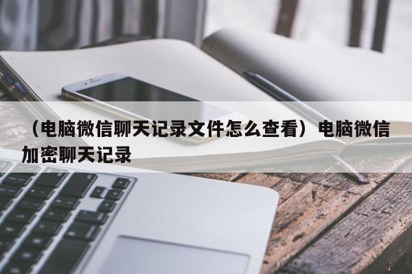 （电脑微信聊天记录文件怎么查看）电脑微信加密聊天记录