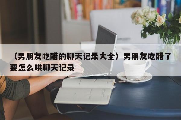 （男朋友吃醋的聊天记录大全）男朋友吃醋了要怎么哄聊天记录