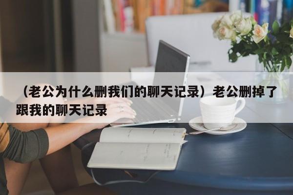 （老公为什么删我们的聊天记录）老公删掉了跟我的聊天记录