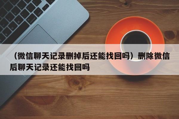 （微信聊天记录删掉后还能找回吗）删除微信后聊天记录还能找回吗